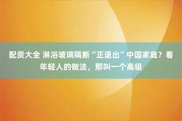 配资大全 淋浴玻璃隔断“正退出”中国家庭？看年轻人的做法，那叫一个高级