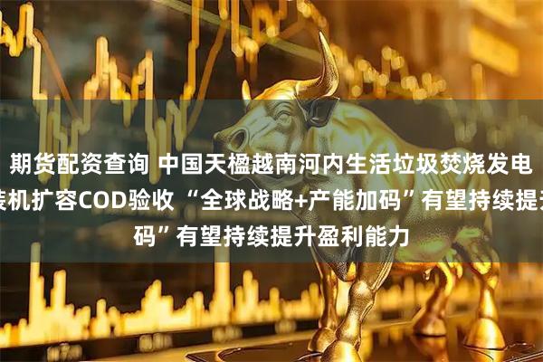 期货配资查询 中国天楹越南河内生活垃圾焚烧发电项目完成装机扩容COD验收 “全球战略+产能加码”有望持续提升盈利能力