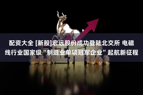 配资大全 [新股]宏远股份成功登陆北交所 电磁线行业国家级“制造业单项冠军企业”起航新征程