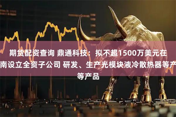 期货配资查询 鼎通科技：拟不超1500万美元在越南设立全资子公司 研发、生产光模块液冷散热器等产品