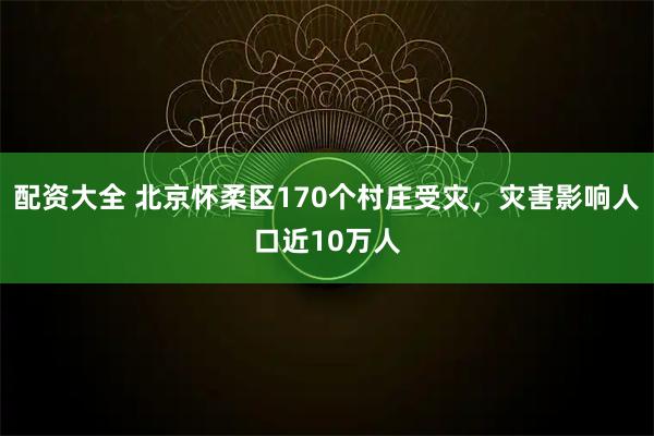 配资大全 北京怀柔区170个村庄受灾，灾害影响人口近10万人