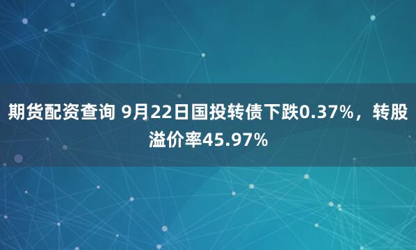 期货配资查询 9月22日国投转债下跌0.37%，转股溢价率45.97%