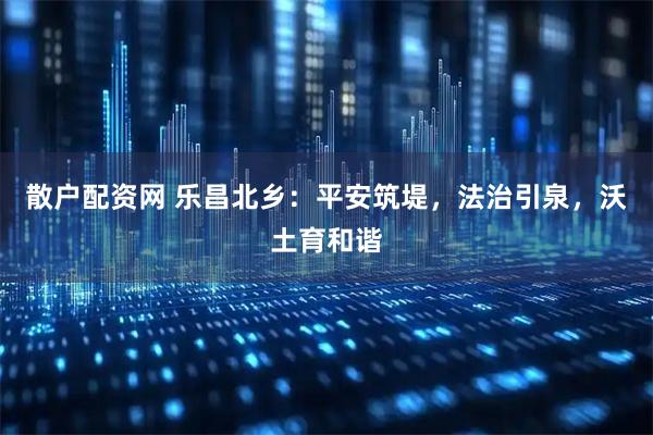 散户配资网 乐昌北乡：平安筑堤，法治引泉，沃土育和谐