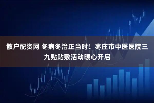 散户配资网 冬病冬治正当时！枣庄市中医医院三九贴贴敷活动暖心开启