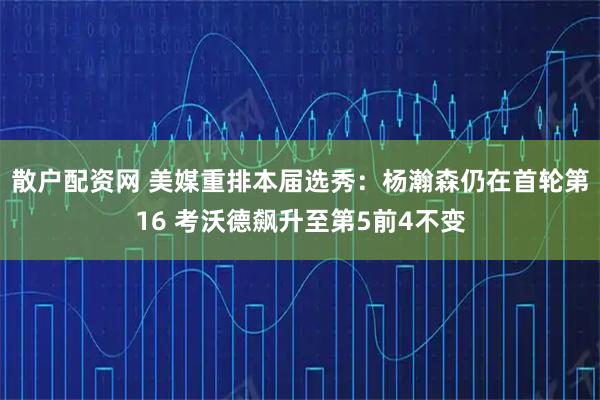 散户配资网 美媒重排本届选秀：杨瀚森仍在首轮第16 考沃德飙升至第5前4不变