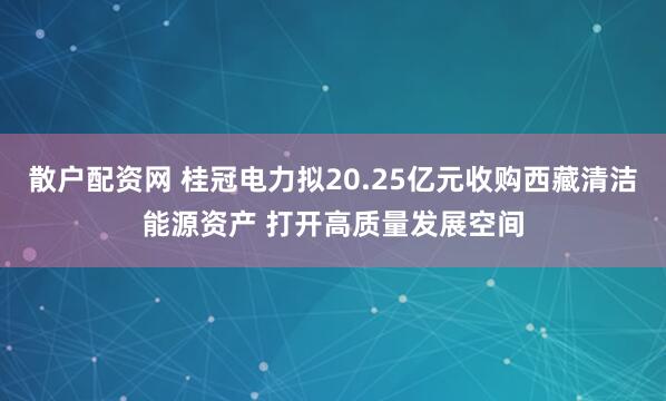 散户配资网 桂冠电力拟20.25亿元收购西藏清洁能源资产 打开高质量发展空间