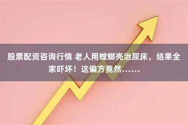 股票配资咨询行情 老人用螳螂壳治尿床，结果全家吓坏！这偏方竟然……