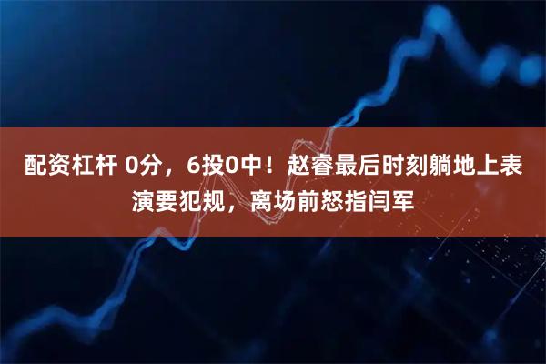 配资杠杆 0分，6投0中！赵睿最后时刻躺地上表演要犯规，离场前怒指闫军
