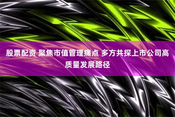 股票配资 聚焦市值管理痛点 多方共探上市公司高质量发展路径
