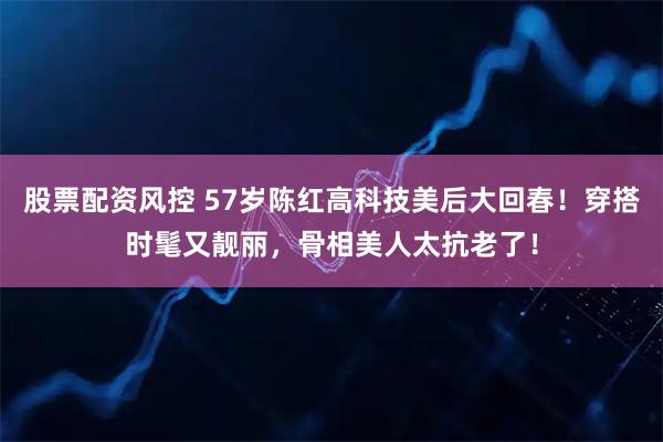股票配资风控 57岁陈红高科技美后大回春！穿搭时髦又靓丽，骨相美人太抗老了！