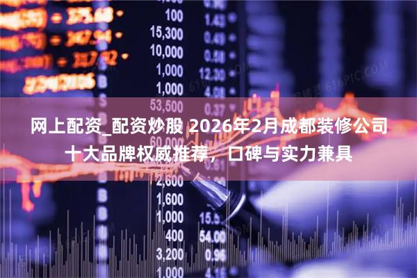 网上配资_配资炒股 2026年2月成都装修公司十大品牌权威推荐，口碑与实力兼具