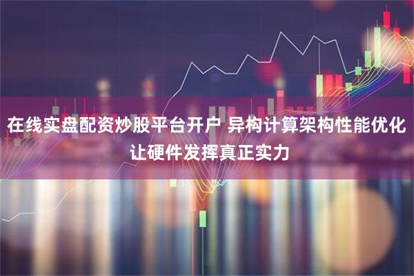 在线实盘配资炒股平台开户 异构计算架构性能优化 让硬件发挥真正实力