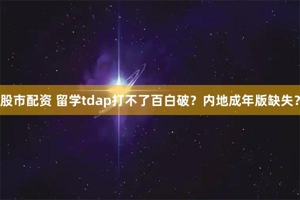 股市配资 留学tdap打不了百白破？内地成年版缺失？