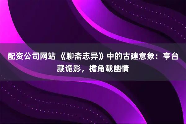 配资公司网站 《聊斋志异》中的古建意象：亭台藏诡影，檐角载幽情