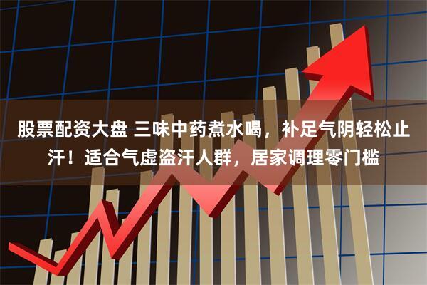 股票配资大盘 三味中药煮水喝，补足气阴轻松止汗！适合气虚盗汗人群，居家调理零门槛