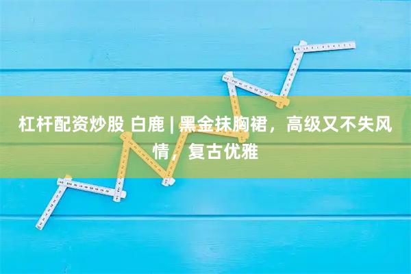 杠杆配资炒股 白鹿 | 黑金抹胸裙，高级又不失风情，复古优雅