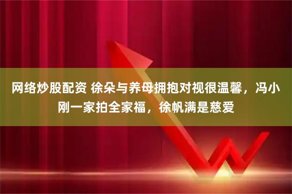 网络炒股配资 徐朵与养母拥抱对视很温馨，冯小刚一家拍全家福，徐帆满是慈爱