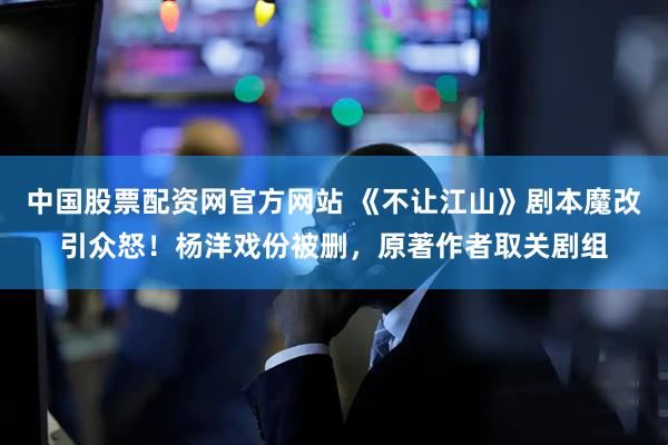 中国股票配资网官方网站 《不让江山》剧本魔改引众怒！杨洋戏份被删，原著作者取关剧组