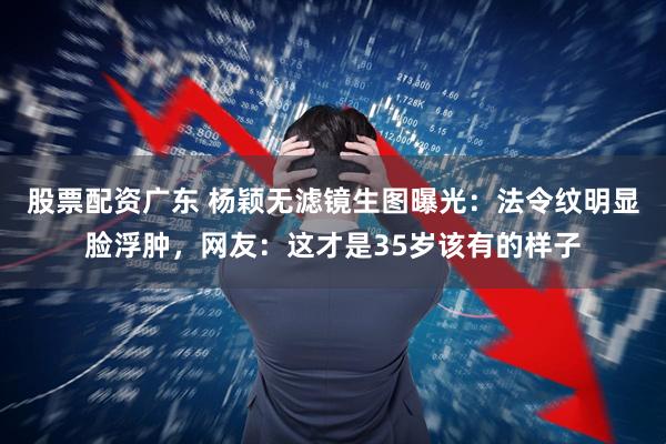 股票配资广东 杨颖无滤镜生图曝光：法令纹明显脸浮肿，网友：这才是35岁该有的样子