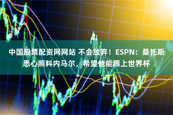 中国股票配资网网站 不会放弃！ESPN：桑托斯悉心照料内马尔，希望他能踢上世界杯