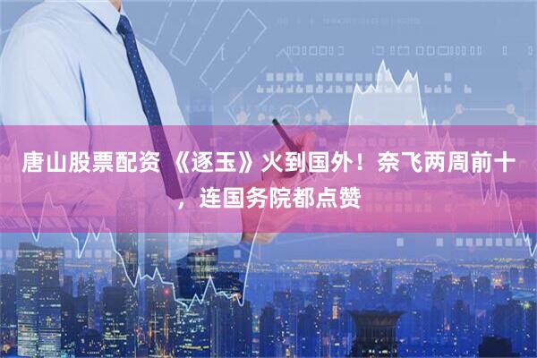 唐山股票配资 《逐玉》火到国外！奈飞两周前十，连国务院都点赞