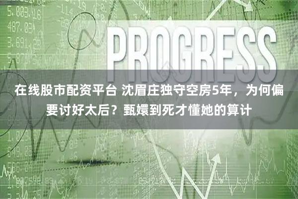 在线股市配资平台 沈眉庄独守空房5年，为何偏要讨好太后？甄嬛到死才懂她的算计